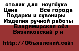 столик для  ноутбука › Цена ­ 1 200 - Все города Подарки и сувениры » Изделия ручной работы   . Владимирская обл.,Вязниковский р-н